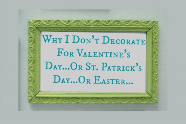 Why I Don’t Decorate for Valentine’s Day…Or St. Patrick’s Day…Or Easter…